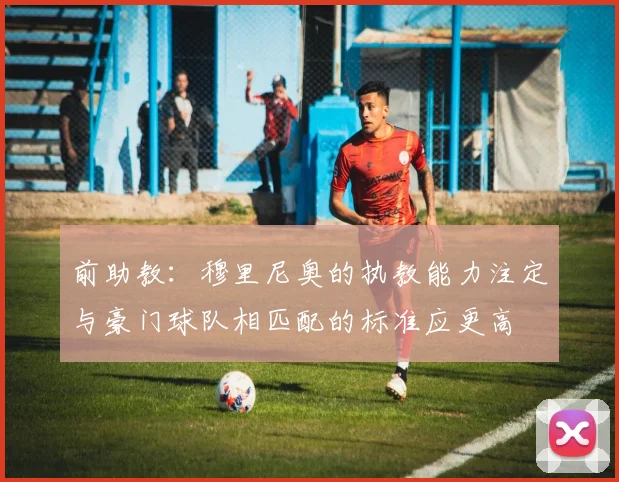 前助教：穆里尼奥的执教能力注定与豪门球队相匹配的标准应更高