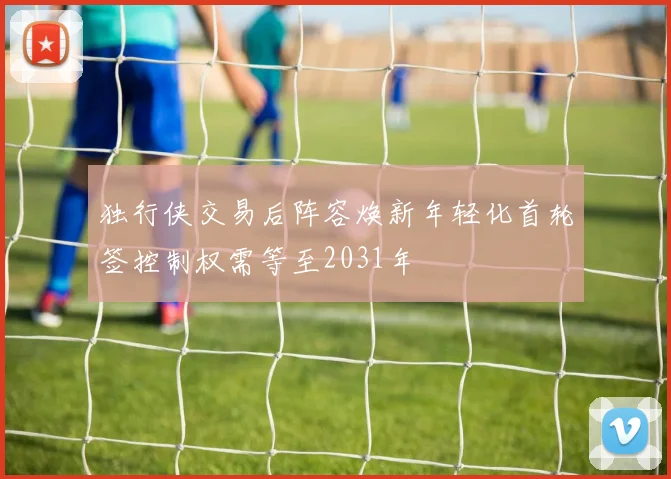 独行侠交易后阵容焕新年轻化首轮签控制权需等至2031年