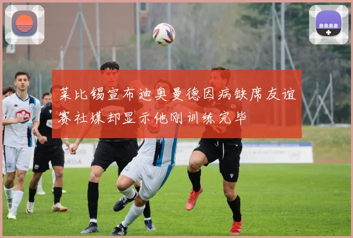 莱比锡宣布迪奥曼德因病缺席友谊赛社媒却显示他刚训练完毕