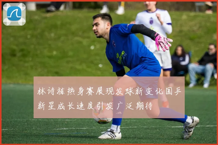 林诗栋热身赛展现发球新变化国乒新星成长速度引发广泛期待