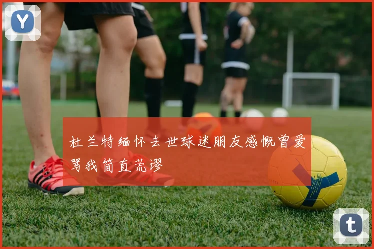 杜兰特缅怀去世球迷朋友感慨曾爱骂我简直荒谬