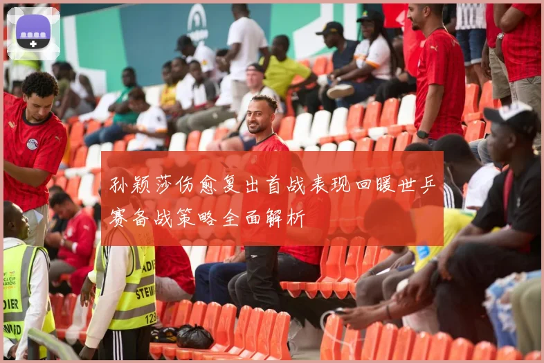 孙颖莎伤愈复出首战表现回暖世乒赛备战策略全面解析