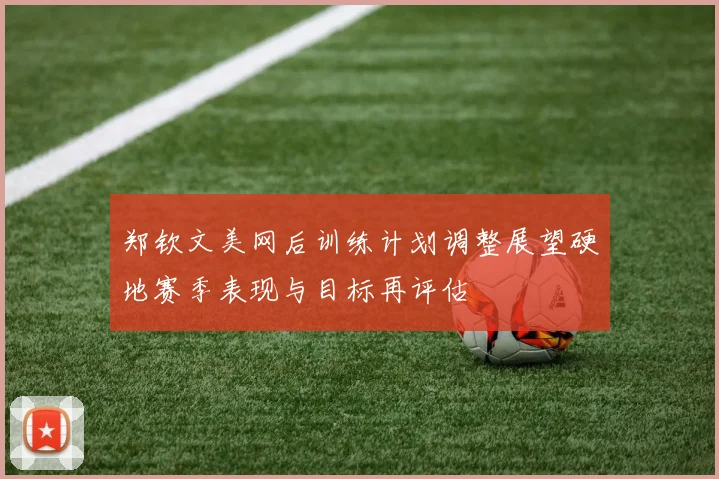 郑钦文美网后训练计划调整展望硬地赛季表现与目标再评估