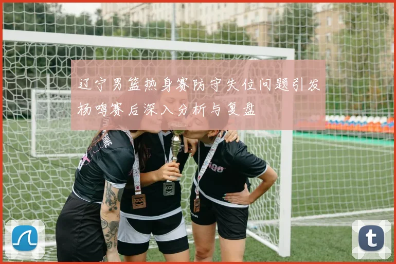 辽宁男篮热身赛防守失位问题引发杨鸣赛后深入分析与复盘